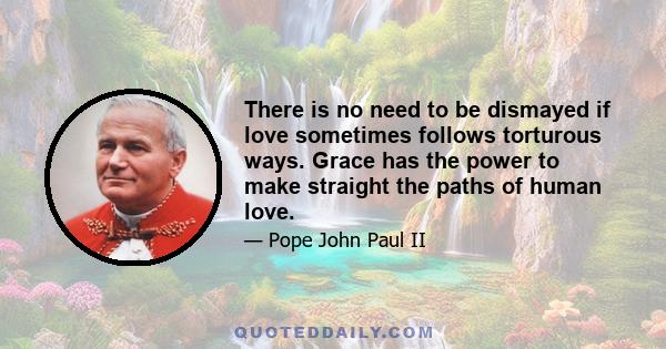 There is no need to be dismayed if love sometimes follows torturous ways. Grace has the power to make straight the paths of human love.