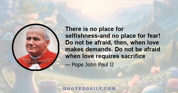 There is no place for selfishness-and no place for fear! Do not be afraid, then, when love makes demands. Do not be afraid when love requires sacrifice