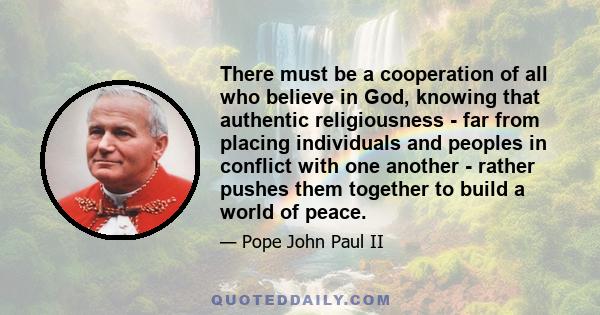 There must be a cooperation of all who believe in God, knowing that authentic religiousness - far from placing individuals and peoples in conflict with one another - rather pushes them together to build a world of peace.