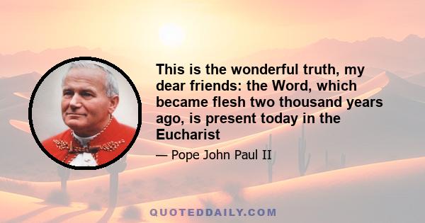 This is the wonderful truth, my dear friends: the Word, which became flesh two thousand years ago, is present today in the Eucharist