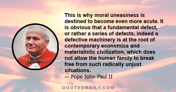 This is why moral uneasiness is destined to become even more acute. It is obvious that a fundamental defect, or rather a series of defects, indeed a defective machinery is at the root of contemporary economics and