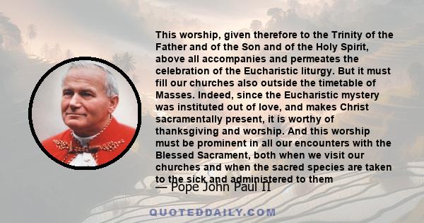 This worship, given therefore to the Trinity of the Father and of the Son and of the Holy Spirit, above all accompanies and permeates the celebration of the Eucharistic liturgy. But it must fill our churches also