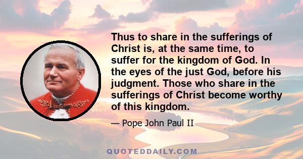 Thus to share in the sufferings of Christ is, at the same time, to suffer for the kingdom of God. In the eyes of the just God, before his judgment. Those who share in the sufferings of Christ become worthy of this