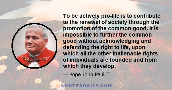 To be actively pro-life is to contribute to the renewal of society through the promotion of the common good. It is impossible to further the common good without acknowledging and defending the right to life, upon which