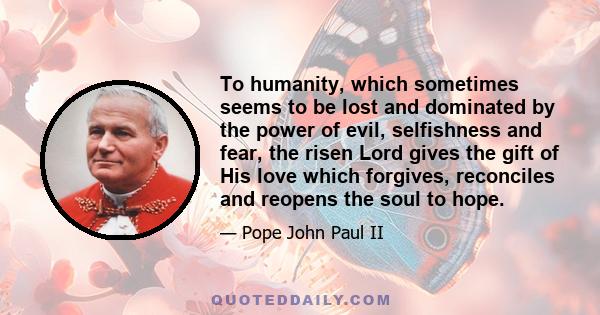 To humanity, which sometimes seems to be lost and dominated by the power of evil, selfishness and fear, the risen Lord gives the gift of His love which forgives, reconciles and reopens the soul to hope.