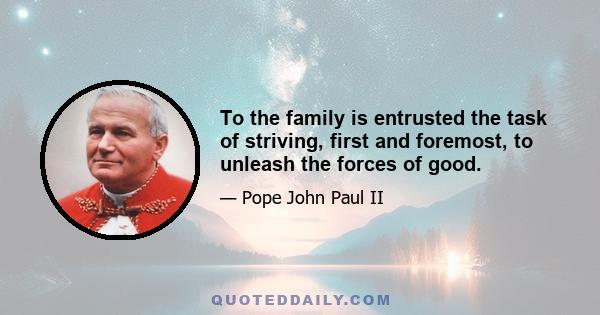 To the family is entrusted the task of striving, first and foremost, to unleash the forces of good.