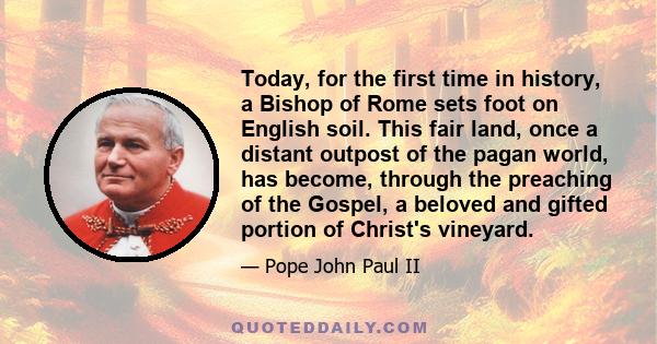 Today, for the first time in history, a Bishop of Rome sets foot on English soil. This fair land, once a distant outpost of the pagan world, has become, through the preaching of the Gospel, a beloved and gifted portion