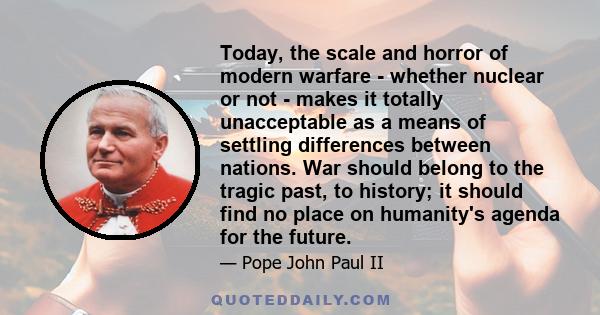 Today, the scale and horror of modern warfare - whether nuclear or not - makes it totally unacceptable as a means of settling differences between nations. War should belong to the tragic past, to history; it should find 