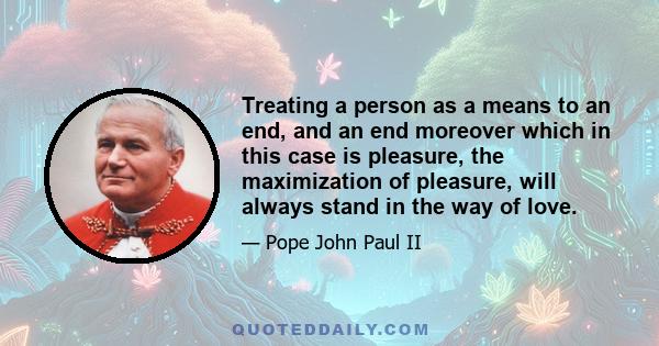 Treating a person as a means to an end, and an end moreover which in this case is pleasure, the maximization of pleasure, will always stand in the way of love.