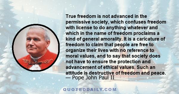 True freedom is not advanced in the permissive society, which confuses freedom with license to do anything whatever and which in the name of freedom proclaims a kind of general amorality. It is a caricature of freedom