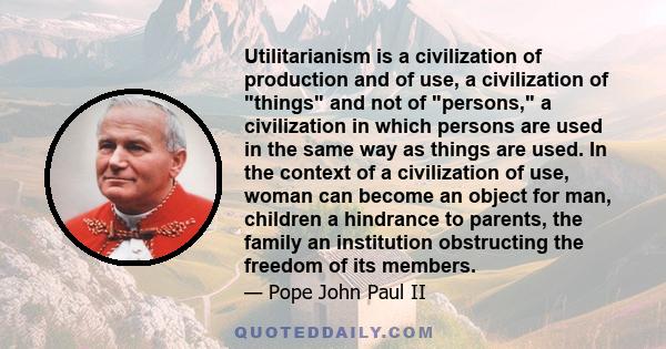 Utilitarianism is a civilization of production and of use, a civilization of things and not of persons, a civilization in which persons are used in the same way as things are used. In the context of a civilization of