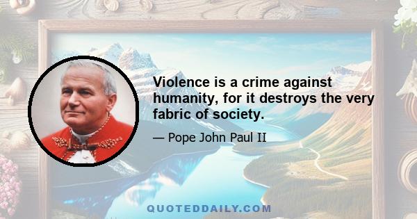 Violence is a crime against humanity, for it destroys the very fabric of society.