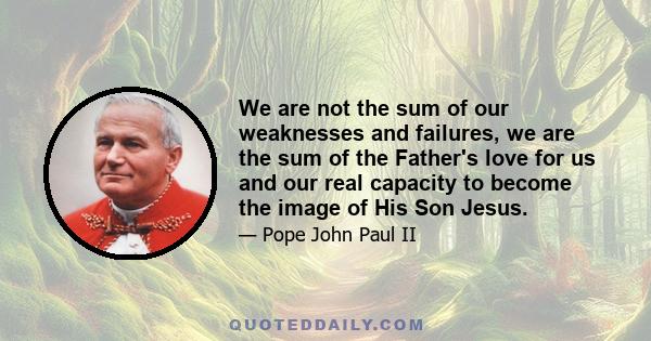 We are not the sum of our weaknesses and failures, we are the sum of the Father's love for us and our real capacity to become the image of His Son Jesus.