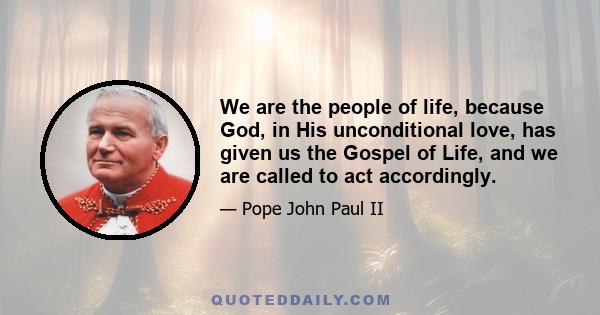 We are the people of life, because God, in His unconditional love, has given us the Gospel of Life, and we are called to act accordingly.