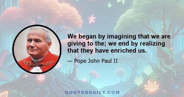 We began by imagining that we are giving to the; we end by realizing that they have enriched us.