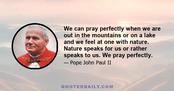 We can pray perfectly when we are out in the mountains or on a lake and we feel at one with nature. Nature speaks for us or rather speaks to us. We pray perfectly.