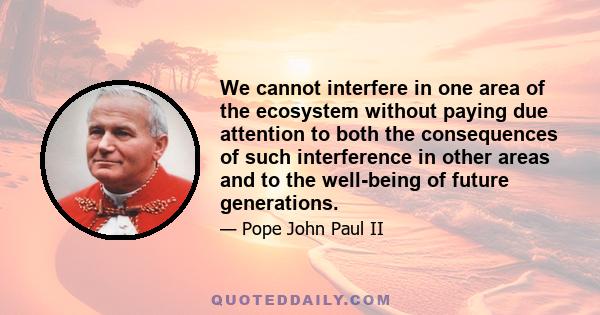 We cannot interfere in one area of the ecosystem without paying due attention to both the consequences of such interference in other areas and to the well-being of future generations.