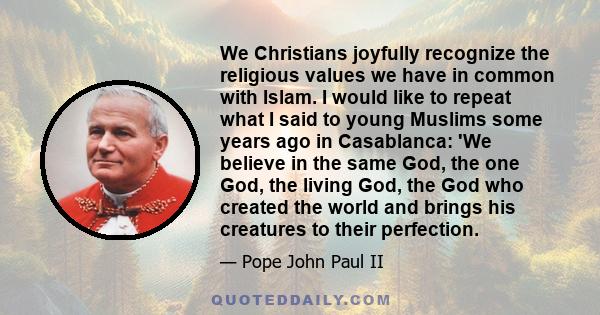 We Christians joyfully recognize the religious values we have in common with Islam. I would like to repeat what I said to young Muslims some years ago in Casablanca: 'We believe in the same God, the one God, the living