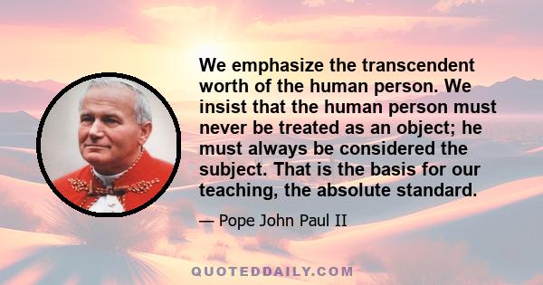 We emphasize the transcendent worth of the human person. We insist that the human person must never be treated as an object; he must always be considered the subject. That is the basis for our teaching, the absolute