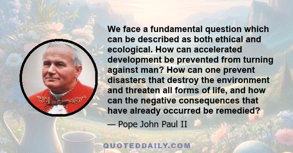 We face a fundamental question which can be described as both ethical and ecological. How can accelerated development be prevented from turning against man? How can one prevent disasters that destroy the environment and 