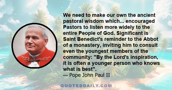 We need to make our own the ancient pastoral wisdom which... encouraged Pastors to listen more widely to the entire People of God. Significant is Saint Benedict's reminder to the Abbot of a monastery, inviting him to