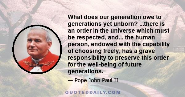 What does our generation owe to generations yet unborn? ...there is an order in the universe which must be respected, and... the human person, endowed with the capability of choosing freely, has a grave responsibility