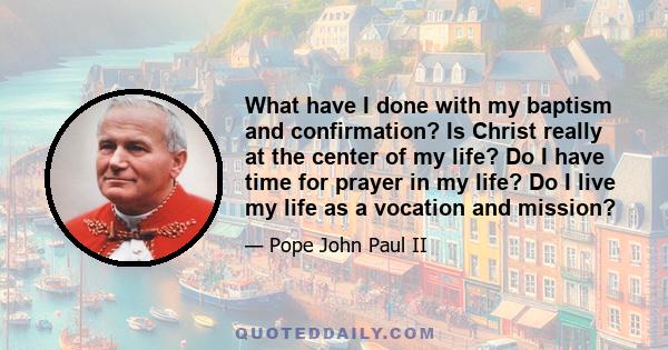 What have I done with my baptism and confirmation? Is Christ really at the center of my life? Do I have time for prayer in my life? Do I live my life as a vocation and mission?