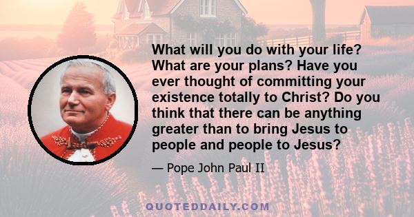 What will you do with your life? What are your plans? Have you ever thought of committing your existence totally to Christ? Do you think that there can be anything greater than to bring Jesus to people and people to