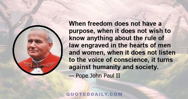 When freedom does not have a purpose, when it does not wish to know anything about the rule of law engraved in the hearts of men and women, when it does not listen to the voice of conscience, it turns against humanity