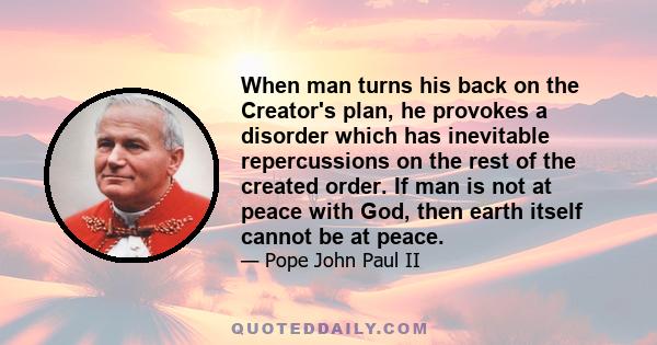 When man turns his back on the Creator's plan, he provokes a disorder which has inevitable repercussions on the rest of the created order. If man is not at peace with God, then earth itself cannot be at peace.