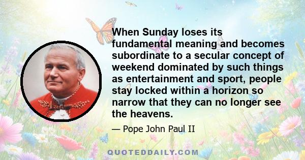 When Sunday loses its fundamental meaning and becomes subordinate to a secular concept of weekend dominated by such things as entertainment and sport, people stay locked within a horizon so narrow that they can no