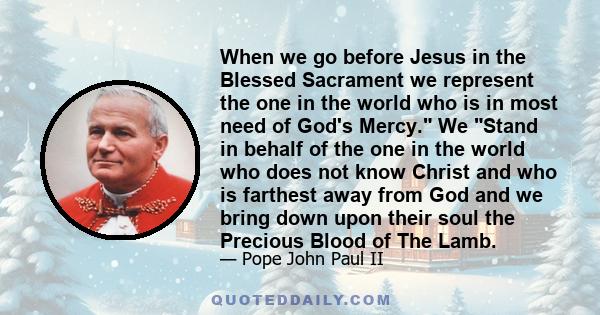 When we go before Jesus in the Blessed Sacrament we represent the one in the world who is in most need of God's Mercy. We Stand in behalf of the one in the world who does not know Christ and who is farthest away from