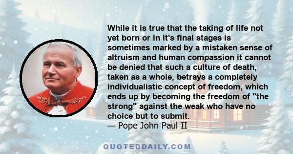 While it is true that the taking of life not yet born or in it's final stages is sometimes marked by a mistaken sense of altruism and human compassion it cannot be denied that such a culture of death, taken as a whole,