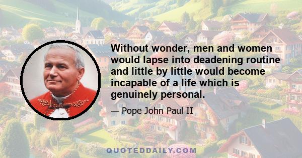 Without wonder, men and women would lapse into deadening routine and little by little would become incapable of a life which is genuinely personal.