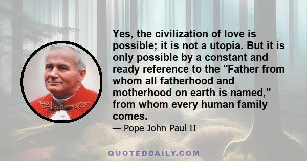 Yes, the civilization of love is possible; it is not a utopia. But it is only possible by a constant and ready reference to the Father from whom all fatherhood and motherhood on earth is named, from whom every human