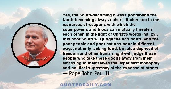 Yes, the South-becoming always poorer-and the North-becoming always richer ...Richer, too in the resources of weapons with which the superpowers and blocs can mutually threaten each other. In the light of Christ's words 