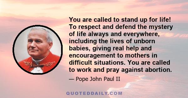 You are called to stand up for life! To respect and defend the mystery of life always and everywhere, including the lives of unborn babies, giving real help and encouragement to mothers in difficult situations. You are