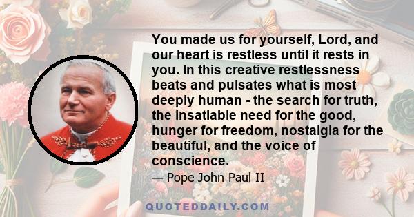 You made us for yourself, Lord, and our heart is restless until it rests in you. In this creative restlessness beats and pulsates what is most deeply human - the search for truth, the insatiable need for the good,