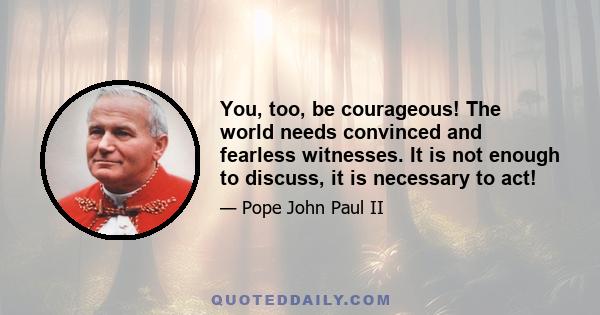 You, too, be courageous! The world needs convinced and fearless witnesses. It is not enough to discuss, it is necessary to act!