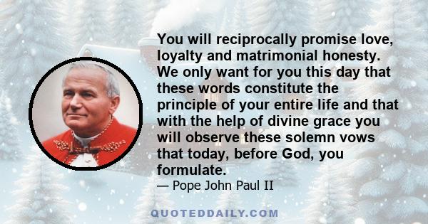 You will reciprocally promise love, loyalty and matrimonial honesty. We only want for you this day that these words constitute the principle of your entire life and that with the help of divine grace you will observe