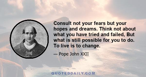 Consult not your fears but your hopes and dreams. Think not about what you have tried and failed, But what is still possible for you to do. To live is to change.