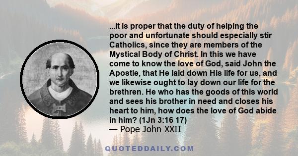 ...it is proper that the duty of helping the poor and unfortunate should especially stir Catholics, since they are members of the Mystical Body of Christ. In this we have come to know the love of God, said John the