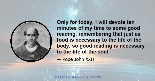 Only for today, I will devote ten minutes of my time to some good reading, remembering that just as food is necessary to the life of the body, so good reading is necessary to the life of the soul