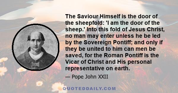 The Saviour Himself is the door of the sheepfold: 'I am the door of the sheep.' Into this fold of Jesus Christ, no man may enter unless he be led by the Sovereign Pontiff; and only if they be united to him can men be