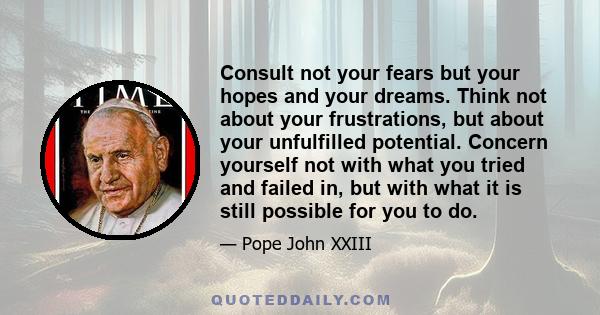 Consult not your fears but your hopes and your dreams. Think not about your frustrations, but about your unfulfilled potential. Concern yourself not with what you tried and failed in, but with what it is still possible