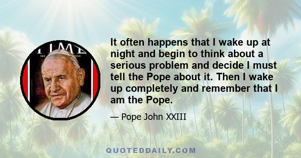 It often happens that I wake up at night and begin to think about a serious problem and decide I must tell the Pope about it. Then I wake up completely and remember that I am the Pope.