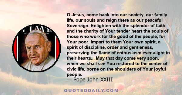 O Jesus, come back into our society, our family life, our souls and reign there as our peaceful Sovereign. Enlighten with the splendor of faith and the charity of Your tender heart the souls of those who work for the