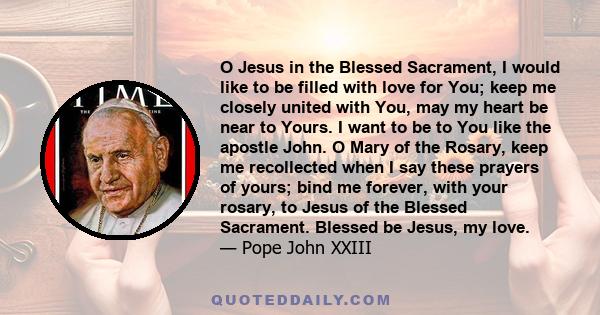 O Jesus in the Blessed Sacrament, I would like to be filled with love for You; keep me closely united with You, may my heart be near to Yours. I want to be to You like the apostle John. O Mary of the Rosary, keep me