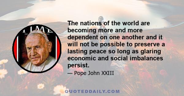 The nations of the world are becoming more and more dependent on one another and it will not be possible to preserve a lasting peace so long as glaring economic and social imbalances persist.