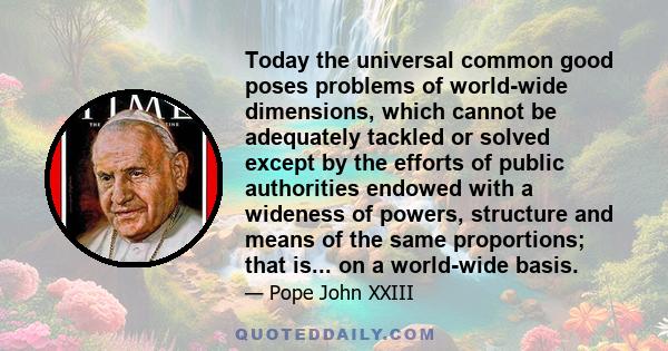 Today the universal common good poses problems of world-wide dimensions, which cannot be adequately tackled or solved except by the efforts of public authorities endowed with a wideness of powers, structure and means of 